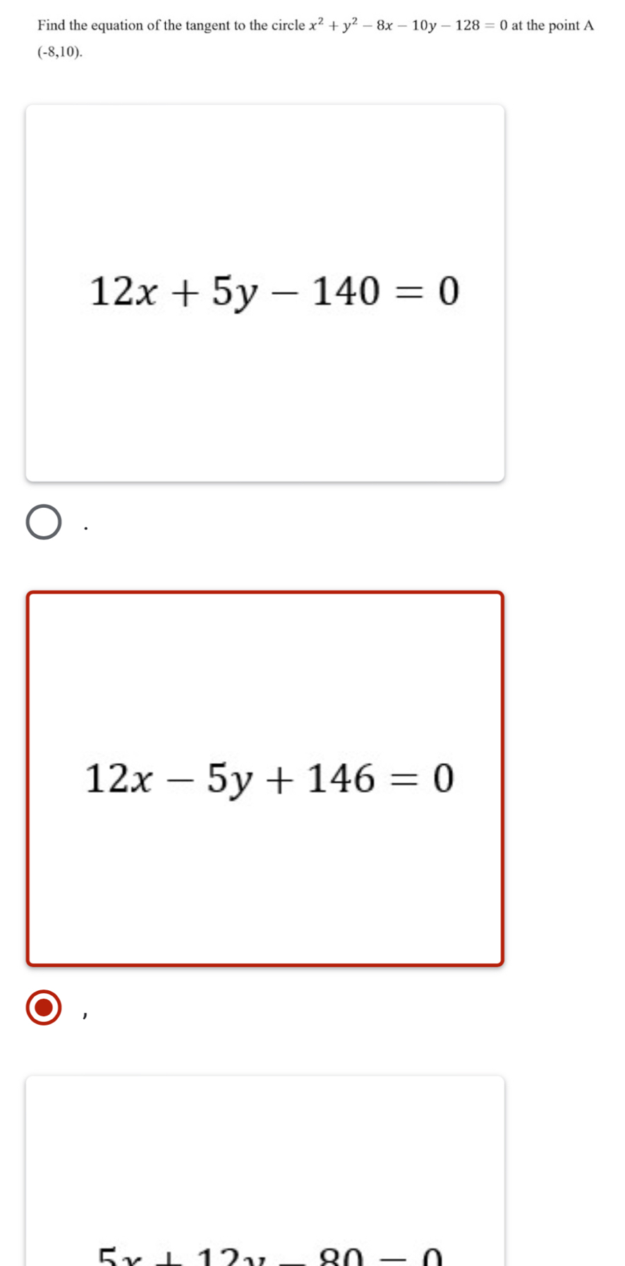 Find the equation of the tangent to the circle x^2+y^2-8x-10y-128=0 at the point A
(-8,10).
12x+5y-140=0
12x-5y+146=0
1