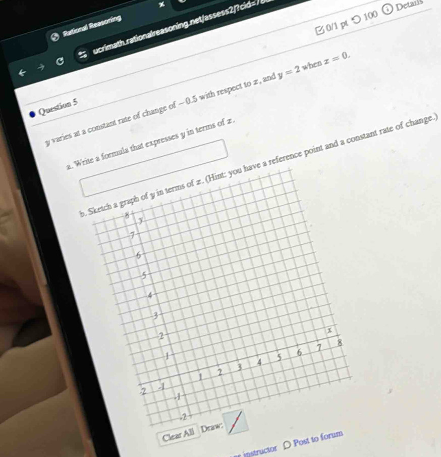 つ 100 
Retional Ressoning % 
)Detais 
ucrimath rationalreasoning net/assess2/?cid=/6
y varies at a constant rate of change of - 0.5 with respect to z, an y=2 when x=0. 
Question 5 
a. Write a formula that expresses y in terms of z
reference point and a constant rate of change 
Clea 
r instructor D Post to fo