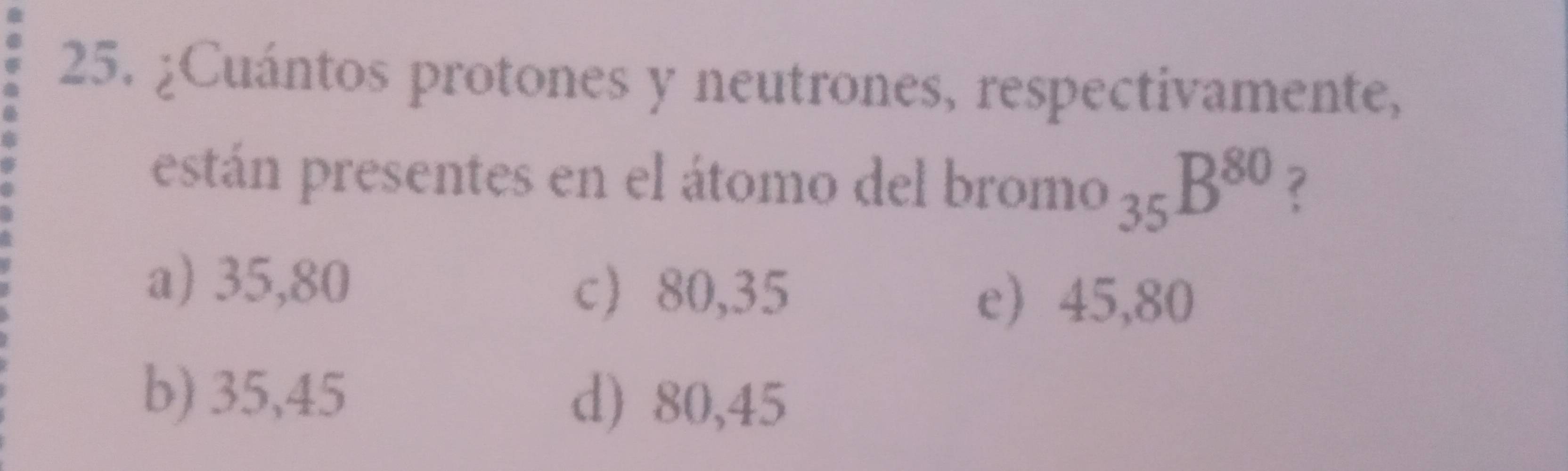 ¿Cuántos protones y neutrones, respectivamente,
están presentes en el átomo del bron 10 _35B^(80) ?
a) 35,80
c 80,35 e 45,80
b) 35,45 d) 80,45