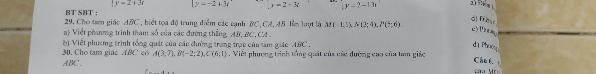 y=-2+3t
ly=2+3t
y=2-13t^(·)
(y=2+3t a) Điểm B
BT SBT :
d) Điểm C
29. Cho tam giác ABC, biết tọa độ trung điểm các cạnh BC, CA, AB lần lượt là M(-1;1), N(3;4), P(5;6). 
a) Viết phương trình tham số của các đường thẳng AB, BC,CA .
c) Phương
b) Viết phương trình tổng quát của các đường trung trực của tam giác ABC.
d) Phương
30. Cho tam giác ABC có A(3;7), B(-2;2), C(6;1). Viết phương trình tổng quát của các đường cao của tam giác
ABC.
Câu 6,
cao MK