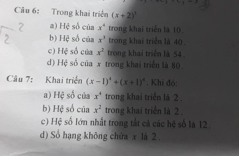 Trong khai triển (x+2)^5
a) Hệ số của x^4 trong khai triển là 10.
b) Hệ số của x^3 trong khai triển là 40.
c) Hệ số của x^2 trong khai triển là 54.
d) Hệ số của x trong khai triển là 80.
Câu 7: Khai triển (x-1)^4+(x+1)^4. Khi đó:
a) Hệ số của x^4 trong khai triển là 2.
b) Hệ số của x^2 trong khai triển là 2.
c) Hệ số lớn nhất trong tất cả các hệ số là 12.
d) Số hạng không chứa x là 2.