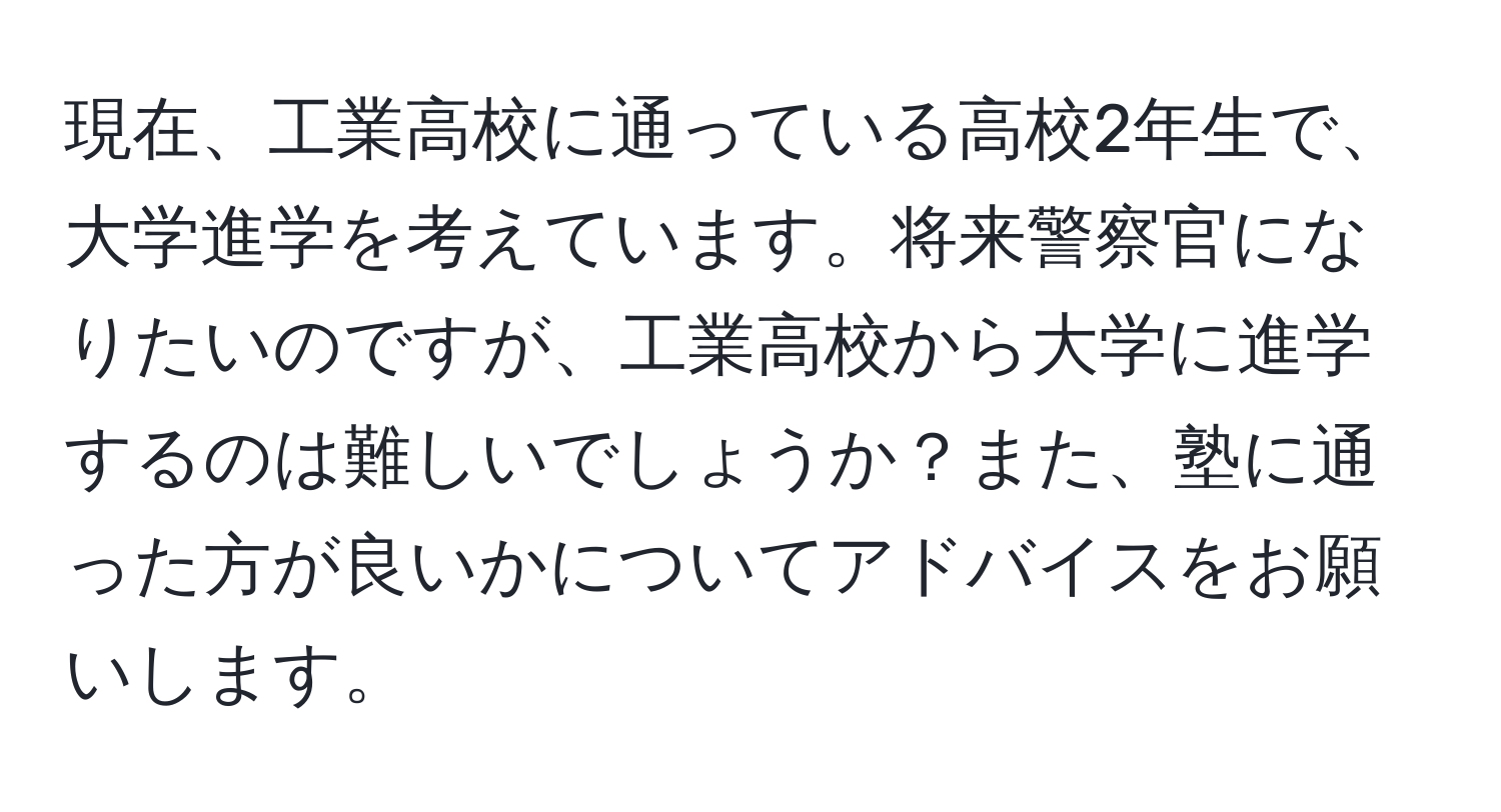 現在、工業高校に通っている高校2年生で、大学進学を考えています。将来警察官になりたいのですが、工業高校から大学に進学するのは難しいでしょうか？また、塾に通った方が良いかについてアドバイスをお願いします。