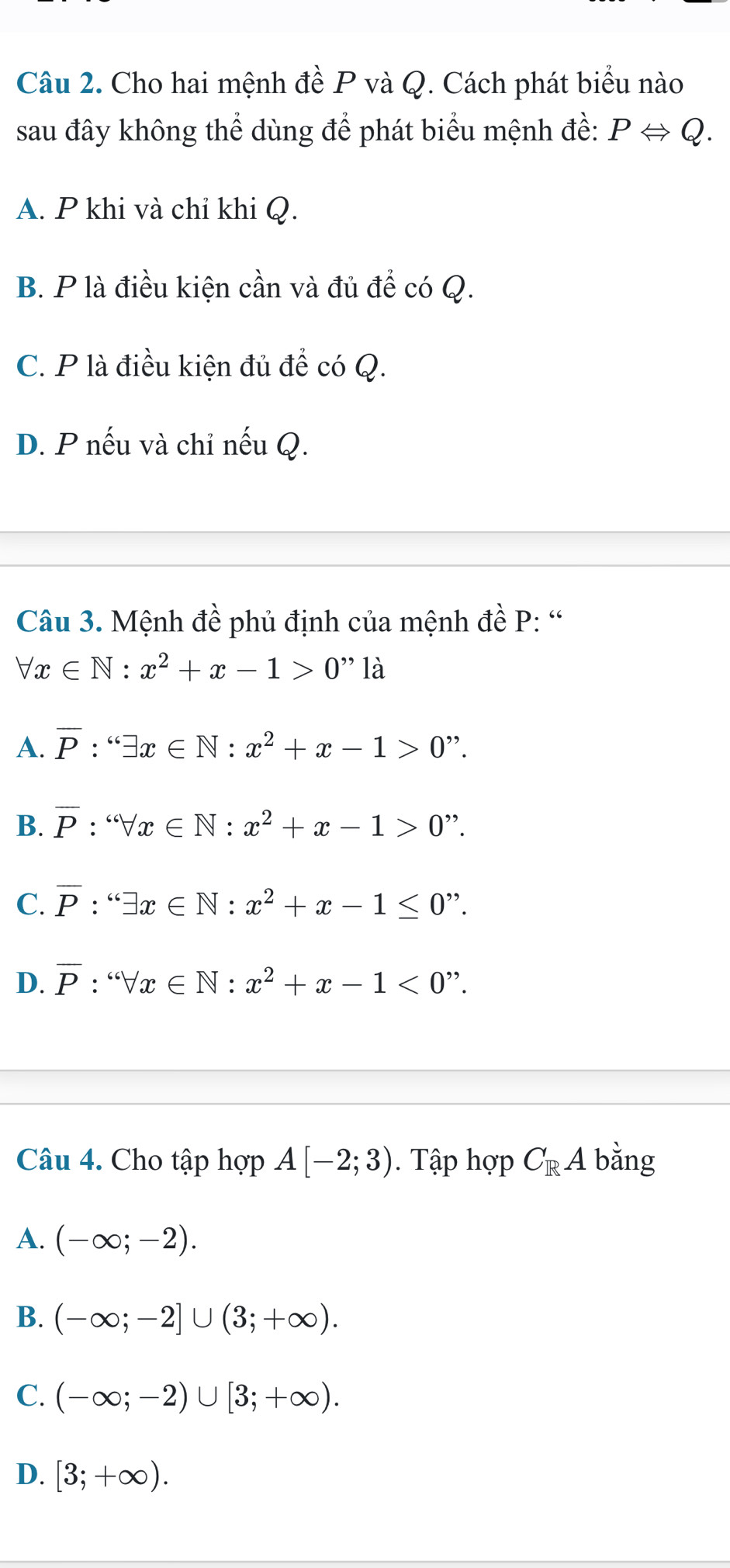 Cho hai mệnh đề P và Q. Cách phát biểu nào
sau đây không thể dùng để phát biểu mệnh đề: PLeftrightarrow Q.
A. P khi và chỉ khi Q.
B. P là điều kiện cần và đủ để có Q.
C. P là điều kiện đủ để có Q.
D. P nếu và chỉ nếu Q.
Câu 3. Mệnh đề phủ định của mệnh đề P: '
forall x∈ N:x^2+x-1>0'' là
A. overline P:'exists x∈ N:x^2+x-1>0'?.
B. overline P:sqrt [c∈ N:x∈ N:x^2+x-1>0'?
C. overline P:'exists x∈ N:x^2+x-1≤ 0''.
D. overline P · forall x∈ N:x^2+x-1<0''. 
Câu 4. Cho tập hợp A[-2;3). Tập hợp C_RA bằng
A. (-∈fty ;-2).
B. (-∈fty ;-2]∪ (3;+∈fty ).
C. (-∈fty ;-2)∪ [3;+∈fty ).
D. [3;+∈fty ).