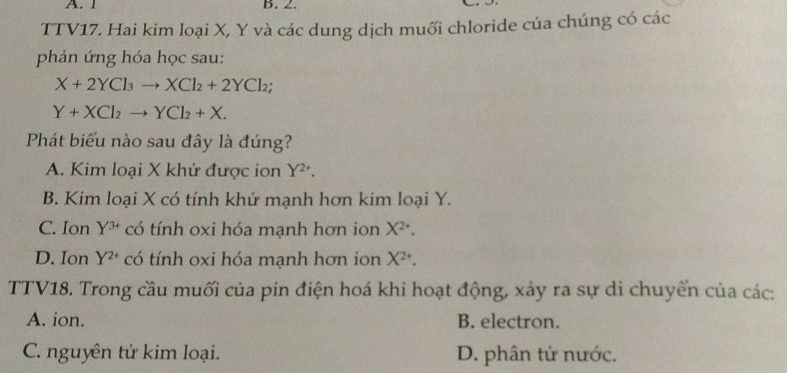 1 B. 2.
TTV17. Hai kim loại X, Y và các dung dịch muối chloride của chúng có các
phản ứng hóa học sau:
X+2YCl_3to XCl_2+2YCl_2;
Y+XCl_2to YCl_2+X. 
Phát biểu nào sau đây là đúng?
A. Kim loại X khử được ion Y^(2+).
B. Kim loại X có tính khứ mạnh hơn kim loại Y.
C. Ion Y^(3+) có tính oxi hóa mạnh hơn ion X^(2+).
D. Ion Y^(2+) có tính oxi hóa mạnh hơn ion X^(2+). 
TTV18. Trong cầu muối của pin điện hoá khi hoạt động, xảy ra sự di chuyển của các:
A. ion. B. electron.
C. nguyên tử kim loại. D. phân tử nước.