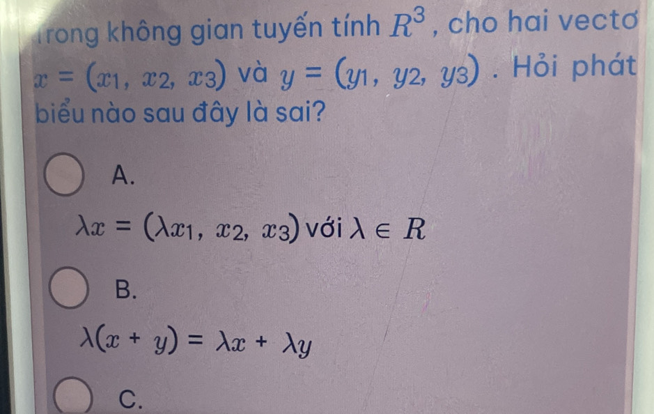 Trong không gian tuyến tính R^3 , cho hai vectơ
x=(x_1,x_2,x_3) và y=(y_1,y_2,y_3). Hỏi phát
biểu nào sau đây là sai?
A.
lambda x=(lambda x_1,x_2,x_3) với lambda ∈ R
B.
lambda (x+y)=lambda x+lambda y
C.