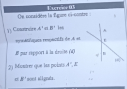 On considère la figure ci-contre : 1 
1) Construire A' el B' les 
symétriques respectifs de A et
B par rapport à la droite (d) 
2) Montrer que les points A' , E
et B' sont alignés.