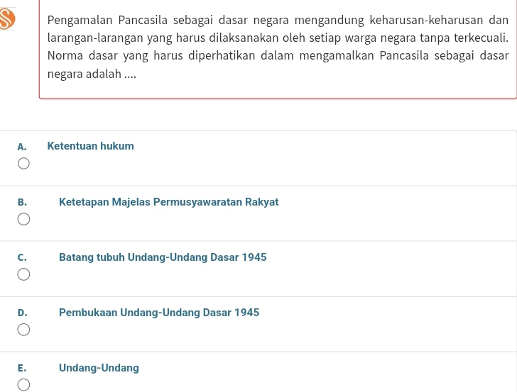 Pengamalan Pancasila sebagai dasar negara mengandung keharusan-keharusan dan
larangan-larangan yang harus dilaksanakan oleh setiap warga negara tanpa terkecuali.
Norma dasar yang harus diperhatikan dalam mengamalkan Pancasila sebagai dasar
negara adalah ....
A. Ketentuan hukum
B. Ketetapan Majelas Permusyawaratan Rakyat
C. Batang tubuh Undang-Undang Dasar 1945
D. Pembukaan Undang-Undang Dasar 1945
E. Undang-Undang