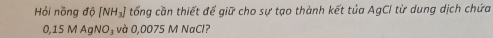 Hỏi nồng độ [NH₃] tổng cần thiết để giữ cho sự tạo thành kết tủa AgCI từ dung dịch chứa
0,15 M AgNO₃ và 0,0075 M NaCl?