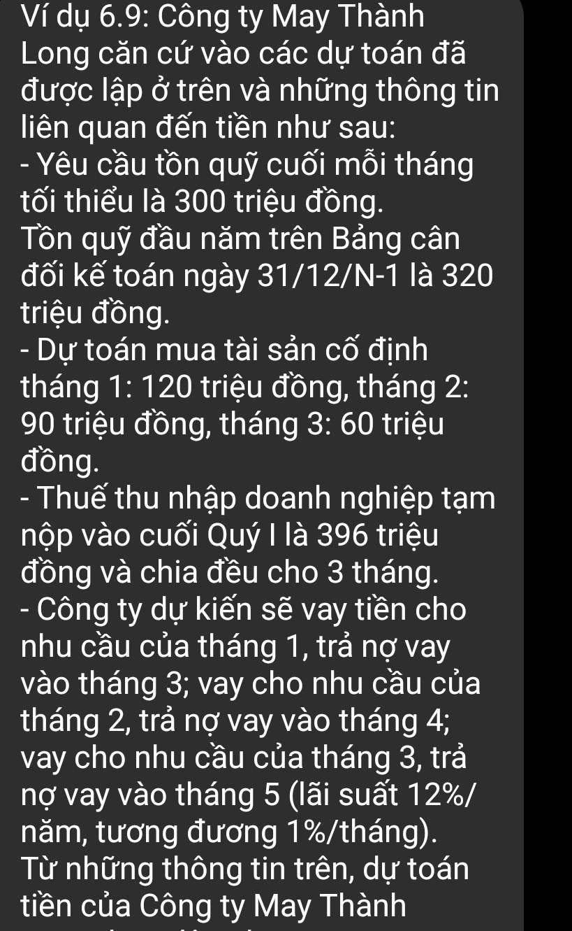 Ví dụ 6.9: Công ty May Thành 
Long căn cứ vào các dự toán đã 
được lập ở trên và những thông tin 
liên quan đến tiền như sau: 
- Yêu cầu tồn quỹ cuối mỗi tháng 
tối thiểu là 300 triệu đồng. 
Tôn quỹ đầu năm trên Bảng cân 
đối kế toán ngày 31/12/N-1 là 320
triệu đồng. 
- Dự toán mua tài sản cố định 
tháng 1:120 triệu đồng, tháng 2 :
90 triệu đồng, tháng 3:60 triệu 
đồng. 
- Thuế thu nhập doanh nghiệp tạm 
nộp vào cuối Quý I là 396 triệu 
đồng và chia đều cho 3 tháng. 
- Công ty dự kiến sẽ vay tiền cho 
nhu cầu của tháng 1, trả nợ vay 
vào tháng 3; vay cho nhu cầu của 
tháng 2, trả nợ vay vào tháng 4; 
vay cho nhu cầu của tháng 3, trả 
nợ vay vào tháng 5 (lãi suất 12% / 
năm, tương đương 1%/tháng). 
Từ những thông tin trên, dự toán 
tiền của Công ty May Thành