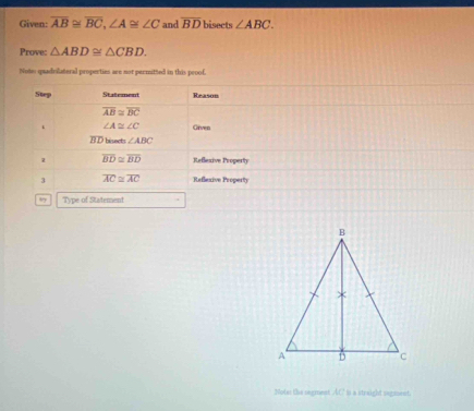 Given: overline AB≌ overline BC,∠ A≌ ∠ C and overline BD bisects ∠ ABC.
Prove: △ ABD≌ △ CBD.
Note quadvilateral properties are not permitted in this proof.
Note: the segment AC t a straight seganent.