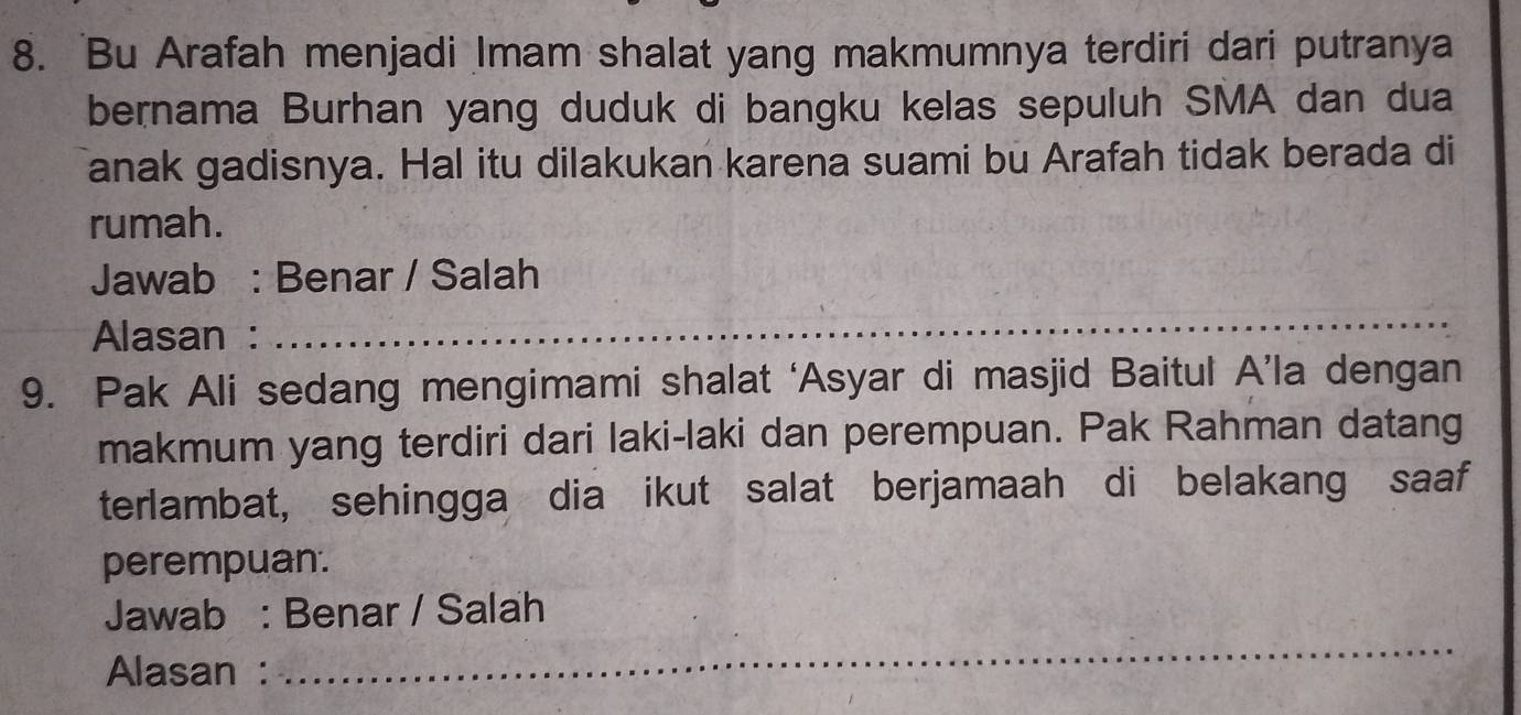 Bu Arafah menjadi Imam shalat yang makmumnya terdiri dari putranya 
bernama Burhan yang duduk di bangku kelas sepuluh SMA dan dua 
anak gadisnya. Hal itu dilakukan karena suami bu Arafah tidak berada di 
rumah. 
Jawab : Benar / Salah 
Alasan : 
_ 
9. Pak Ali sedang mengimami shalat ‘Asyar di masjid Baitul A’la dengan 
makmum yang terdiri dari laki-laki dan perempuan. Pak Rahman datang 
terlambat, sehingga dia ikut salat berjamaah di belakang saaf 
perempuan. 
Jawab : Benar / Salah 
Alasan : 
_