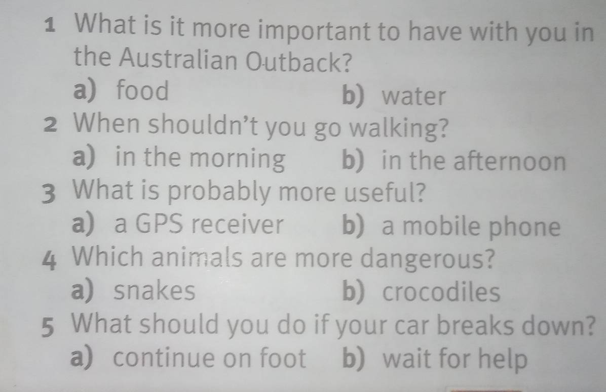 What is it more important to have with you in
the Australian Outback?
afood b water
2 When shouldn’t you go walking?
a) in the morning b) in the afternoon
3 What is probably more useful?
a a GPS receiver b) a mobile phone
4 Which animals are more dangerous?
a)snakes b) crocodiles
5 What should you do if your car breaks down?
a) continue on foot b) wait for help