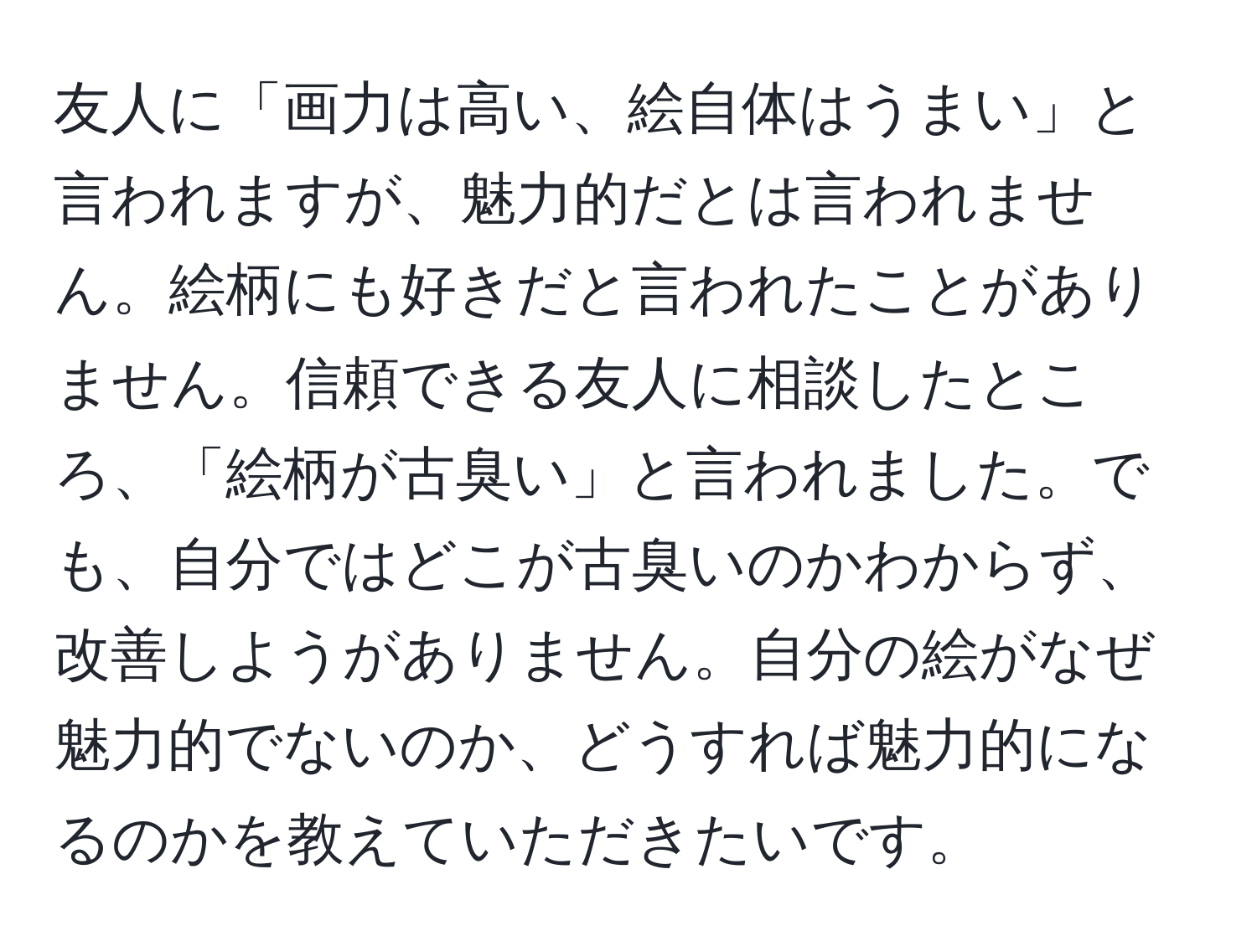 友人に「画力は高い、絵自体はうまい」と言われますが、魅力的だとは言われません。絵柄にも好きだと言われたことがありません。信頼できる友人に相談したところ、「絵柄が古臭い」と言われました。でも、自分ではどこが古臭いのかわからず、改善しようがありません。自分の絵がなぜ魅力的でないのか、どうすれば魅力的になるのかを教えていただきたいです。