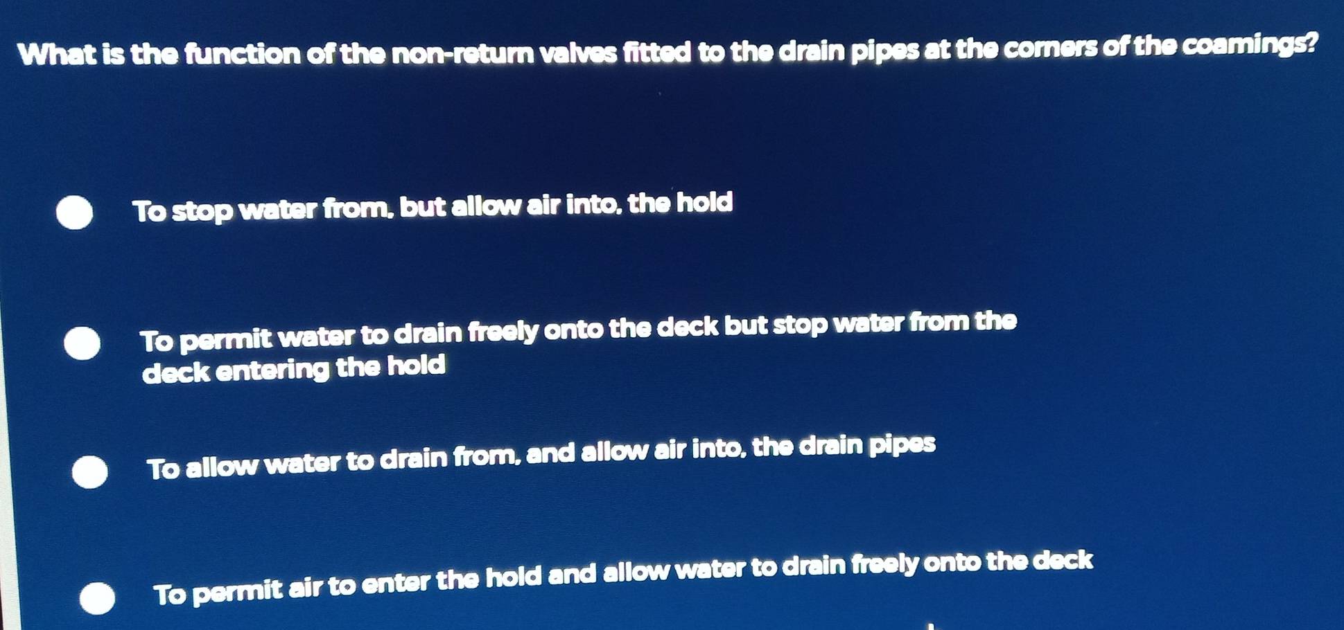 What is the function of the non-return valves fitted to the drain pipes at the corners of the coamings?
To stop water from, but allow air into, the hold
To permit water to drain freely onto the deck but stop water from the
deck entering the hold
To allow water to drain from, and allow air into, the drain pipes
To permit air to enter the hold and allow water to drain freely onto the deck