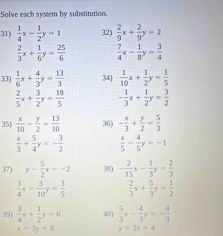 Solve each system by substitution. 
31)  1/4 x- 1/2 y=1 32)  2/9 x+ 2/9 y=2
 2/3 x+ 1/6 y= 25/6 
 7/4 x- 1/8 y= 3/4 
33)  1/6 x+ 4/3 y= 13/3  34)  1/10 x+ 1/2 y= 1/5 
 2/5 x+ 3/2 y= 18/5 
- 1/3 x+ 1/2 y= 3/2 
35)  x/10 - y/2 = 13/10  36) - x/3 + y/2 = 5/3 
 x/3 + 5/4 y=- 3/2 
 x/5 - 4/5 y=-1
37) y- 5/2 x=-2 38) - 2/15 x- 1/3 y= 2/3 
 3/4 x- 3/10 y= 3/5 
 2/3 x+ 5/3 y= 1/2 
39)  3/4 x+ 1/2 y=6 40)  5/3 x- 4/3 y=- 4/3 
x=3y+8
y=2x+4