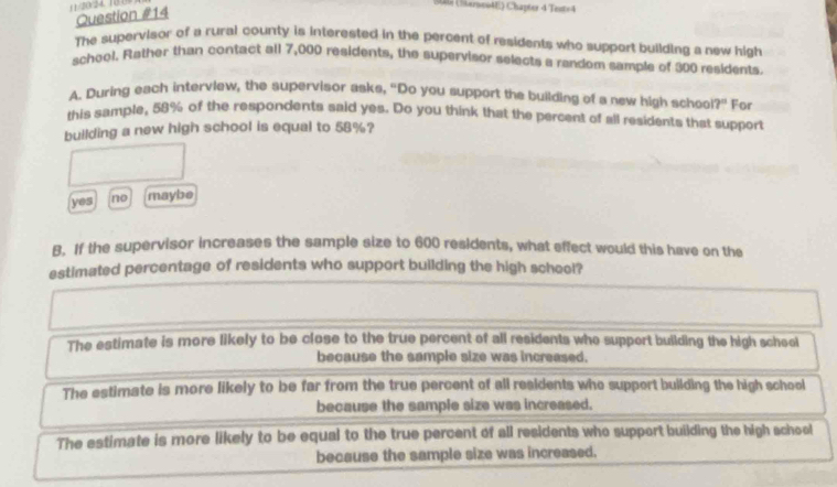 11/2024, 10.09
S06 (öerneo4E) Chapter 4 Test=4
Question #14
The supervisor of a rural county is interested in the percent of residents who support building a new high
school. Rather than contact all 7,000 residents, the supervisor selects a random sample of 300 residents.
A. During each interview, the supervisor asks, "Do you support the building of a new high schoo ?'' For
this sample, 58% of the respondents said yes. Do you think that the percent of all residents that support
building a new high school is equal to 58%?
yes no maybe
B. If the supervisor increases the sample size to 600 residents, what effect would this have on the
estimated percentage of residents who support building the high scheel?
The estimate is more likely to be close to the true percent of all residents who support building the high scheol
because the sample size was increased.
The estimate is more likely to be far from the true percent of all residents who support building the high school
because the sample size was increased.
The estimate is more likely to be equal to the true percent of all residents who support building the high school
because the sample size was increased.