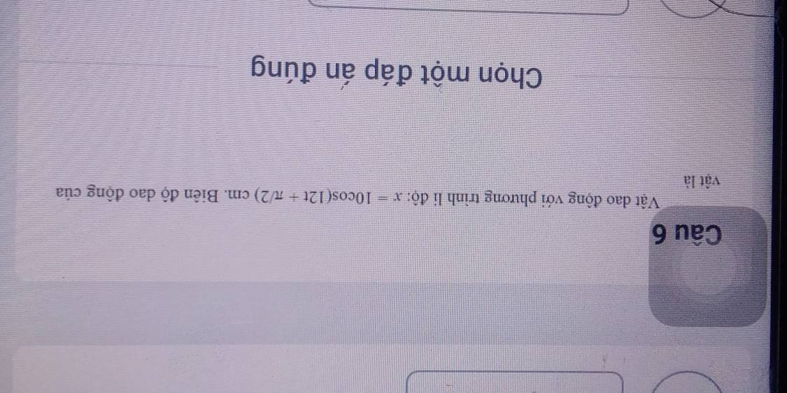 Vật đao động với phương trình li độ: x=10cos (12t+π /2)cm. Biên độ dao động của 
vật là 
Chọn một đáp án đúng