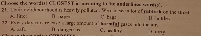 Choose the word(s) CLOSEST in meaning to the underlined word(s).
21. Their neighbourhood is heavily polluted. We can see a lot of rubbish on the street.
A. litter B. paper C. bags D. bottles
22. Every day cars release a large amount of harmful gases into the air.
A. safe B. dangerous C. healthy D. dirty