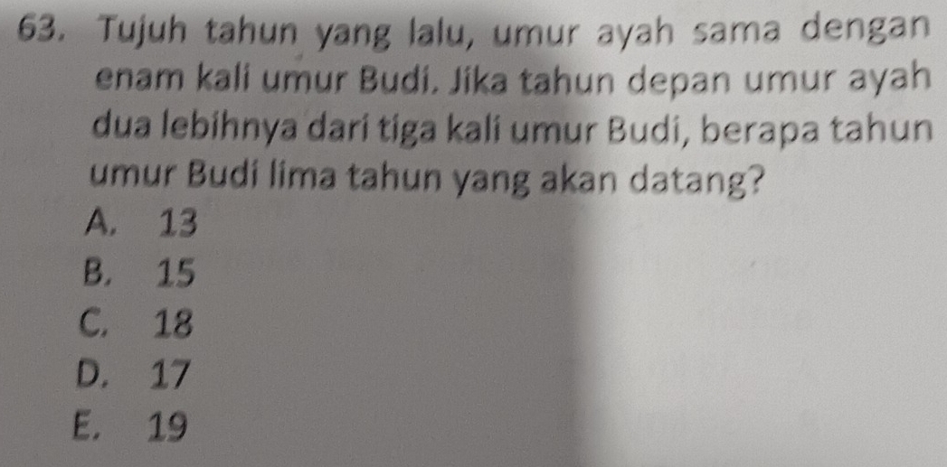 Tujuh tahun yang lalu, umur ayah sama dengan
enam kali umur Budi. Jika tahun depan umur ayah
dua lebihnya dari tiga kali umur Budi, berapa tahun
umur Budi lima tahun yang akan datang?
A. 13
B. 15
C. 18
D. 17
E. 19