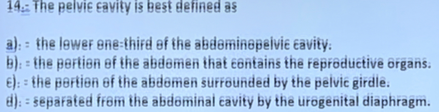 The pelvic cavity is best defined as
a): - the lower one-third of the abdominopelvic cavity.
b): - the portion of the abdomen that contains the reproductive organs.
c): - the portion of the abdomen surrounded by the pelvic girdle.
d): - separated from the abdominal cavity by the urogenital diaphragm.