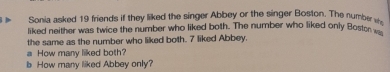 Sonia asked 19 friends if they liked the singer Abbey or the singer Boston. The number 
liked neither was twice the number who liked both. The number who liked only Bost 
the same as the number who liked both. 7 liked Abbey. 
a How many liked both? 
b How many liked Abbey only?