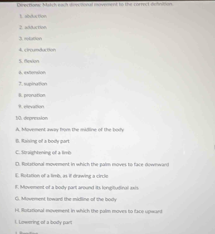 Directions: Match each directional movement to the correct definition. 
1. abduction 
2. adduction 
3. rotation 
4. circumduction 
5. flexion 
6. extension 
7. supination 
8. pronation 
9. elevation 
10. depression 
A. Movement away from the midline of the body 
B. Raising of a body part 
C. Straightening of a limb 
D. Rotational movement in which the palm moves to face downward 
E. Rotation of a limb, as if drawing a circle 
F. Movement of a body part around its longitudinal axis 
G. Movement toward the midline of the body 
H. Rotational movement in which the palm moves to face upward 
I. Lowering of a body part