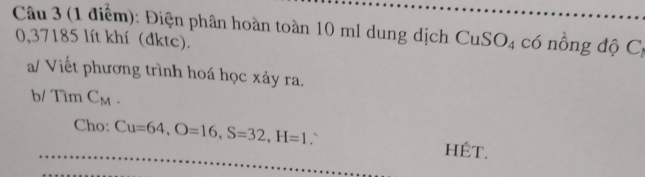 Điện phân hoàn toàn 10 ml dung dịch CuSO₄ có nồng độ Cị
0,37185 lít khí (đktc). 
a/ Viết phương trình hoá học xảy ra. 
b/ Tìm CM
Cho: Cu=64, O=16, S=32, H=1.` 
hÉT.