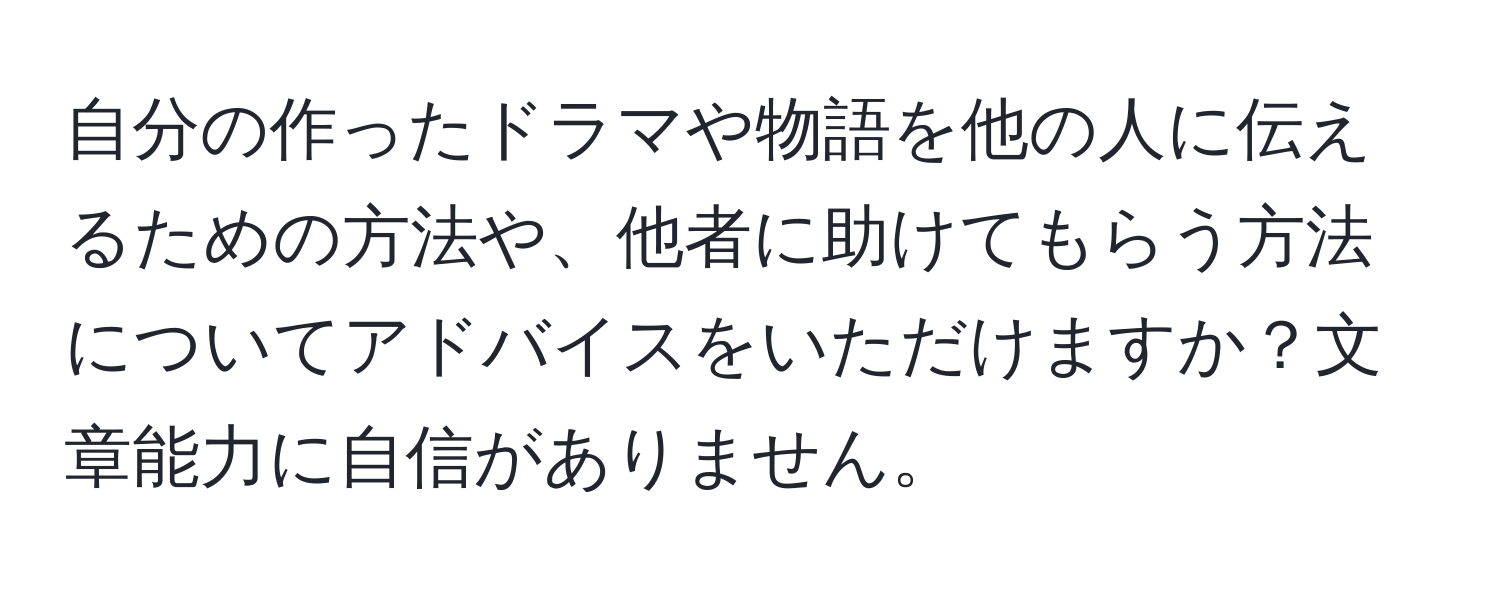 自分の作ったドラマや物語を他の人に伝えるための方法や、他者に助けてもらう方法についてアドバイスをいただけますか？文章能力に自信がありません。