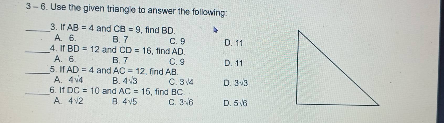 3 - 6. Use the given triangle to answer the following:
_3. If AB=4 and CB=9 , find BD.
A. 6. B. 7
C. 9 D. 11
_4. If BD=12 and CD=16 , find AD.
A. 6. B. 7 C. . 9 D. 11
_5. If AD=4 and AC=12 , find AB.
A. 4sqrt(4) B. 4sqrt(3) C. 3sqrt(4) D. 3sqrt(3)
_6. If DC=10 and AC=15 , find BC.
A. 4sqrt(2) B. 4sqrt(5) C. 3sqrt(6) D. 5sqrt(6)