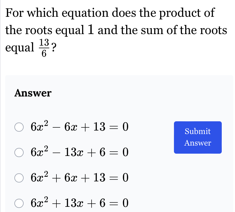 For which equation does the product of
the roots equal 1 and the sum of the roots
equal  13/6  ?
Answer
6x^2-6x+13=0
Submit
Answer
6x^2-13x+6=0
6x^2+6x+13=0
6x^2+13x+6=0