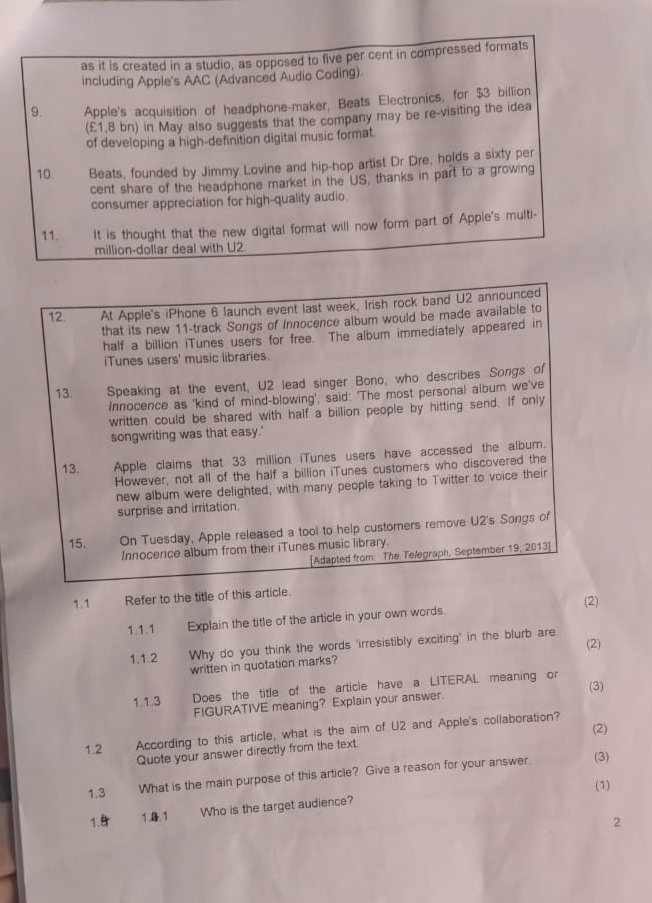 as it is created in a studio, as opposed to five per cent in compressed formats
including Apple's AAC (Advanced Audio Coding)
9. Apple's acquisition of headphone-maker, Beats Electronics, for $3 billion
(£1,B bn) in May also suggests that the company may be re-visiting the idea
of developing a high-definition digital music format.
10. Beats, founded by Jimmy Lovine and hip-hop artist Dr Dre, holds a sixty per
cent share of the headphone market in the US, thanks in part to a growing
consumer appreciation for high-quality audio.
11. It is thought that the new digital format will now form part of Apple's multi-
million-dollar deal with U2
12. At Apple's iPhone 6 launch event last week, Irish rock band U2 announced
that its new 11-track Songs of innocence album would be made available to
half a billion iTunes users for free. The album immediately appeared in
iTunes users' music libraries.
13 Speaking at the event, U2 lead singer Bono, who describes Songs of
Innocence as 'kind of mind-blowing', said: 'The most personal album we've
written could be shared with half a billion people by hitting send. If only
songwriting was that easy.'
13. Apple claims that 33 million iTunes users have accessed the album.
However, not all of the half a billion iTunes customers who discovered the
new album were delighted, with many people taking to Twitter to voice their
surprise and irritation.
15. On Tuesday, Apple released a tool to help customers remove U2's Songs of
Innocence album from their iTunes music library.
[Adapted from: The Telegraph, September 19, 2013]
1.1 Refer to the title of this article.
1.1.1 Explain the title of the article in your own words. (2)
1.1.2 Why do you think the words 'irresistibly exciting' in the blurb are (2)
written in quotation marks?
(3)
1.1.3 Does the title of the article have a LITERAL meaning or
FIGURATIVE meaning? Explain your answer.
(2)
1.2 According to this article, what is the aim of U2 and Apple's collaboration?
Quote your answer directly from the text.
1.3 What is the main purpose of this article? Give a reason for your answer.
(3)
(1)
1.9 1.0. 1 Who is the target audience?
2