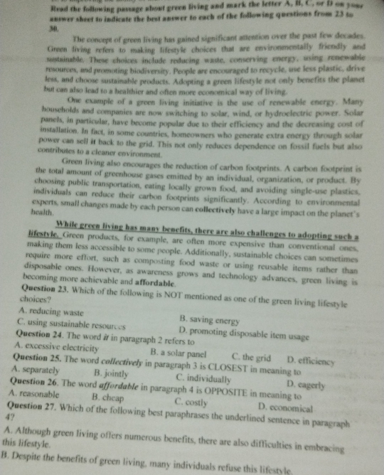 Read the following passage about green living and mark the letter A, li, C. or Dt on youe
answer sheet to indicate the best answer to each of the following questions from 23 to
30,
The concept of green living has gained significant attention over the past few decades.
Green living refers to making lifestyle choices that are environmentally friendly and
sustainable. These choices include reducing waste, conserving energy, using renewable
resources, and promoting biodiversity. People are encouraged to recycle, use less plastic, drive
less, and choose sustainable products. Adopting a green lifestyle not only benefits the planet
but can also lead to a healthier and often more economical way of living.
One example of a green living initiative is the use of renewable energy. Many
households and companies are now switching to solar, wind, or hydroelectric power. Solar
panels, in particular, have become popular due to their efficiency and the decreasing cost of
installation. In fact, in some countries, homeowners who generate extra energy through solar
power can sell it back to the grid. This not only reduces dependence on fossil fuels but also
contributes to a cleaner environment.
Green living also encourages the reduction of carbon footprints. A carbon footprint is
the total amount of greenhouse gases emitted by an individual, organization, or product. By
choosing public transportation, eating locally grown food, and avoiding single-use plastics.
individuals can reduce their carbon footprints significantly. According to environmental
experts, small changes made by each person can collectively have a large impact on the planet's
health.
While green living has many benefits, there are also challenges to adopting such a
lifestyle. Green products, for example, are often more expensive than conventional ones.
making them less accessible to some people. Additionally, sustainable choices can sometimes
require more effort, such as composting food waste or using reusable items rather than
disposable ones. However, as awareness grows and technology advances, green living is
becoming more achievable and affordable.
Question 23. Which of the following is NOT mentioned as one of the green living lifestyle
choices?
A. reducing waste B. saving energy
C. using sustainable resources D. promoting disposable item usage
Question 24. The word # in paragraph 2 refers to
A. excessive electricity B. a solar panel C. the grid D. efficiency
Question 25. The word collectively in paragraph 3 is CLOSEST in meaning to
A. separately B. jointly C. individually D. eagerly
Question 26. The word affordable in paragraph 4 is OPPOSITE in meaning to
A. reasonable B. cheap C. costly D. economical
Question 27. Which of the following best paraphrases the underlined sentence in paragraph
4?
A. Although green living offers numerous benefits, there are also difficulties in embracing
this lifestyle.
B. Despite the benefits of green living, many individuals refuse this lifestyle.