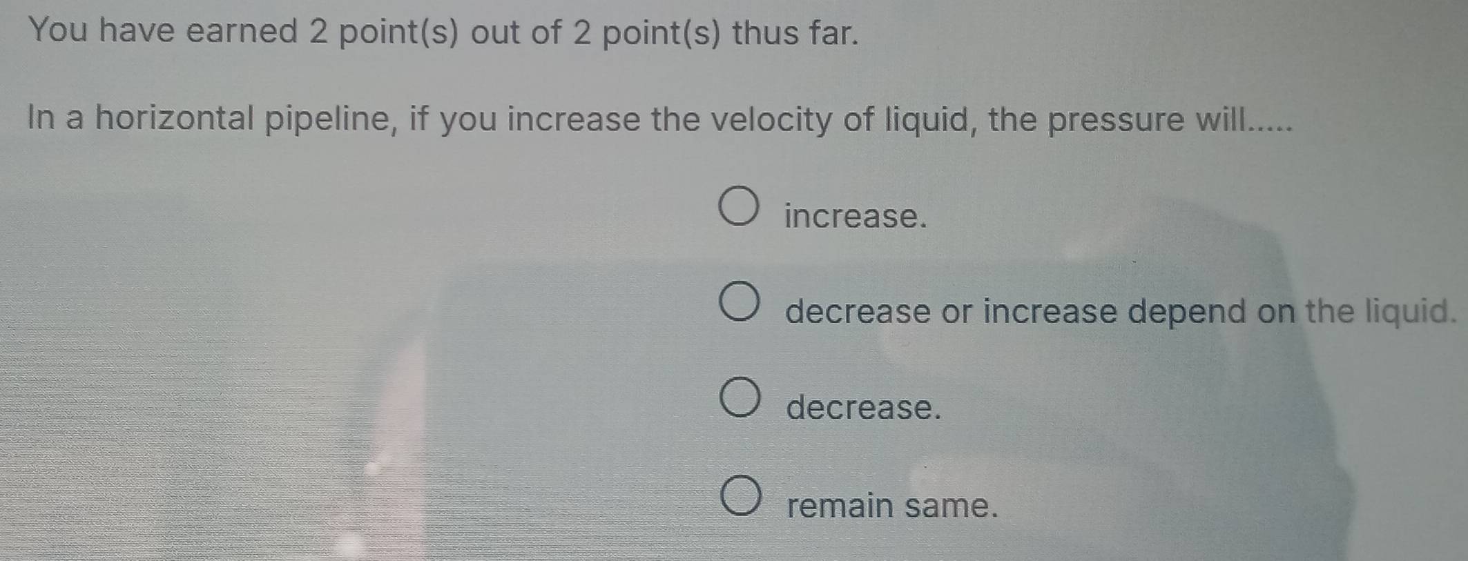 You have earned 2 point(s) out of 2 point(s) thus far.
In a horizontal pipeline, if you increase the velocity of liquid, the pressure will.....
increase.
decrease or increase depend on the liquid.
decrease.
remain same.