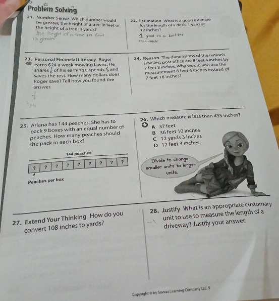 Problem Solving
21. Number Sense Which number would 22. Estimation What is a good estimate
be greater, the height of a tree in feet or for the length of a desk. I yard or
the height of a tree in yards? 12 inches?
23. Personal Financial Literacy Roger
earns $24 a week mowing lawns. He 24. Reason The dimensions of the nation's
shares  1/6  of his earnings, spends  2/3  and smallest post office are 8 feet 4 inches by
saves the rest. How many dollars does 7 feet 3 inches. Why would you use the
Roger save? Tell how you found the 7 feet 16 inches? measurement 8 feet 4 inches instead of
answer
25. Ariana has 144 peaches. She has to 26. Which measure is less than 435 inches?
pack 9 boxes with an equal number of A 37 feet
she pack in each box? peaches. How many peaches should B 36 feet 10 inches
C 12 yards 3 inches
144 peaches D 12 feet 3 inches
? ？ ？ ？ ? ? ? ? ? Divide to change
smaller units to larger
Peaches per box units.
27. Extend Your Thinking How do you 28. Justify What is an appropriate customary
convert 108 inches to yards? unit to use to measure the length of a
driveway? Justify your answer.
Copyright @ by Sawas Learning Company LLC. 5