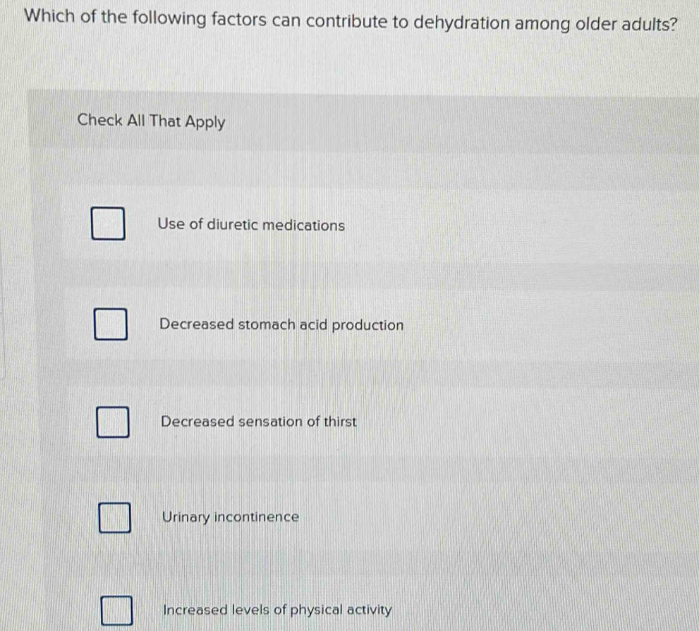 Which of the following factors can contribute to dehydration among older adults?
Check All That Apply
Use of diuretic medications
Decreased stomach acid production
Decreased sensation of thirst
Urinary incontinence
Increased levels of physical activity