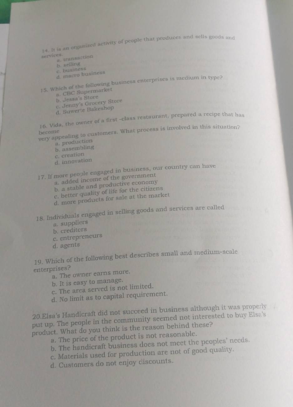 It is an organized activity of people that produces and sells goods and
services.
a. transaction
b. selling
c. business
h
d. macro business
15. Which of the following business enterprises is medium in type?
a. CBC Supermarket
b. Jessa's Store
c. Jenny's Grocery Store
d. Suwerte Bakeshop
16. Vida, the owner of a first -class restaurant, prepared a recipe that has
become
very appealing to customers. What process is involved in this situation?
a. production
b. assembling
d. innovation c. creation
17. If more people engaged in business, our country can have
a. added income of the government
b. a stable and productive economy
c. better quality of life for the citizens
d. more products for sale at the market
18. Individuals engaged in selling goods and services are called
a. suppliers
b. creditors
c. entrepreneurs
d. agents
19. Which of the following best describes small and medium-scale
enterprises?
a. The owner earns more.
b. It is easy to manage.
c. The area served is not limited.
d. No limit as to capital requirement.
20.Elsa's Handicraft did not succeed in business although it was properly
put up. The people in the community seemed not interested to buy Elsa's
product. What do you think is the reason behind these?
a. The price of the product is not reasonable.
b. The handicraft business does not meet the peoples’ needs.
c. Materials used for production are not of good quality.
d. Customers do not enjoy discounts.