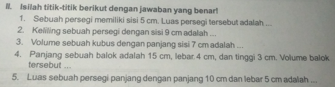 Isilah titik-titik berikut dengan jawaban yang benar! 
1. Sebuah persegi memiliki sisi 5 cm. Luas persegi tersebut adalah ... 
2. Keliling sebuah persegi dengan sisi 9 cm adalah ... 
3. Volume sebuah kubus dengan panjang sisi 7 cm adalah ... 
4. Panjang sebuah balok adalah 15 cm, lebar 4 cm, dan tinggi 3 cm. Volume balok 
tersebut ... 
5. Luas sebuah persegi panjang dengan panjang 10 cm dan lebar 5 cm adalah ...