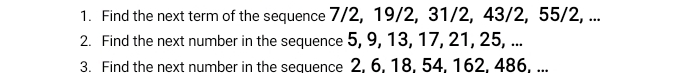 Find the next term of the sequence 7/2, 19/2, 31/2, 43/2, 55/2, ... 
2. Find the next number in the sequence 5, 9, 13, 17, 21, 25, ... 
3. Find the next number in the sequence 2, 6, 18, 54, 162, 486, ...