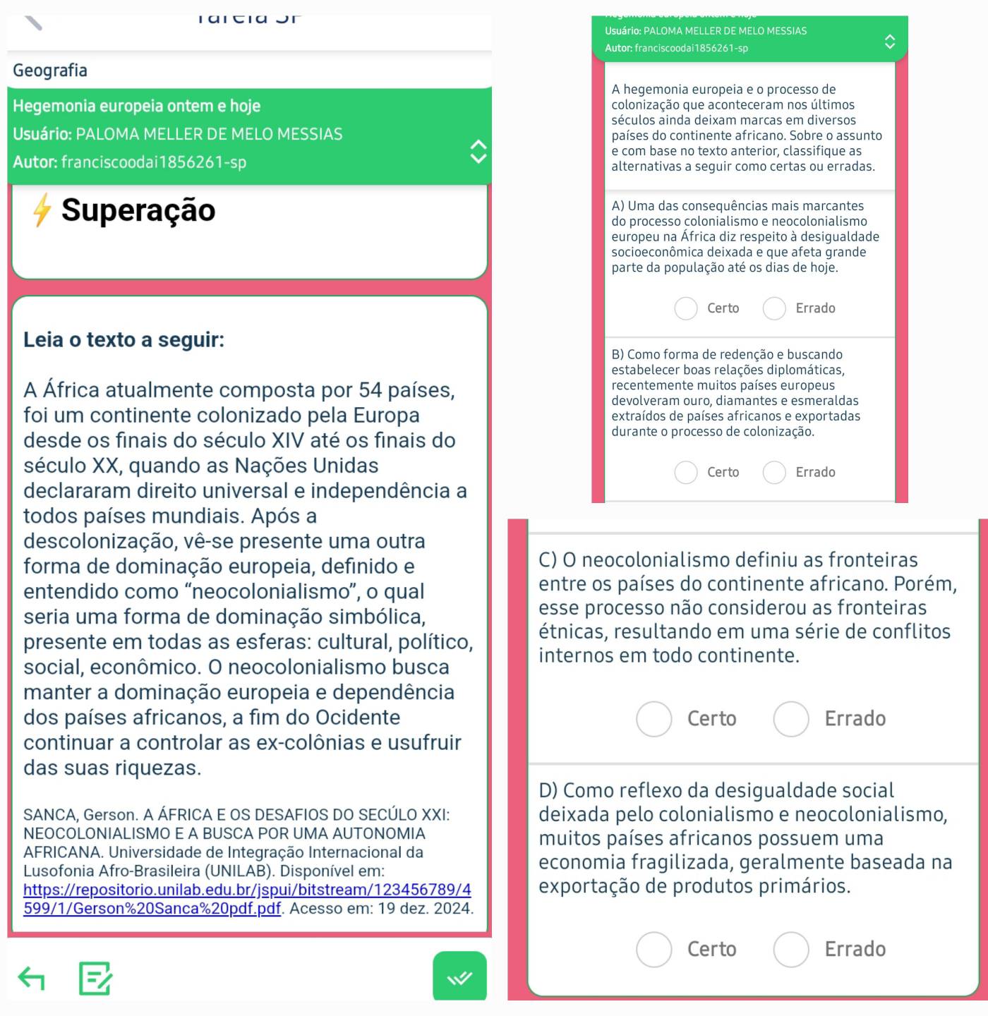 1α1 t1α
Usuário: PALOMA MELLER DE MELO MESSIAS
Autor: franciscoodai1856261-sp
Geografia
A hegemonia europeia e o processo de
Hegemonia europeia ontem e hoje colonização que aconteceram nos últimos
séculos ainda deixam marcas em diversos
Usuário: PALOMA MELLER DE MELO MESSIAS países do continente africano. Sobre o assunto
e com base no texto anterior, classifique as
Autor: franciscoodai1856261-sp alternativas a seguir como certas ou erradas.
Superação A) Uma das consequências mais marcantes
do processo colonialismo e neocolonialismo
europeu na África diz respeito à desigualdade
socioeconômica deixada e que afeta grande
parte da população até os dias de hoje.
Certo Errado
Leia o texto a seguir:
B) Como forma de redenção e buscando
estabelecer boas relações diplomáticas,
A África atualmente composta por 54 países,
recentemente muitos países europeus
devolveram ouro, diamantes e esmeraldas
foi um continente colonizado pela Europa extraídos de países africanos e exportadas
desde os finais do século XIV até os finais do
durante o processo de colonização.
século XX, quando as Nações Unidas Errado
Certo
declararam direito universal e independência a
todos países mundiais. Após a
descolonização, vê-se presente uma outra
forma de dominação europeia, defínido e
C) O neocolonialismo definiu as fronteiras
entendido como “neocolonialismo”, o qual
entre os países do continente africano. Porém,
seria uma forma de dominação simbólica, esse processo não considerou as fronteiras
presente em todas as esferas: cultural, político, étnicas, resultando em uma série de conflitos
internos em todo continente.
social, econômico. O neocolonialismo busca
manter a dominação europeia e dependência
dos países africanos, a fim do Ocidente Certo Errado
continuar a controlar as ex-colônias e usufruir
das suas riquezas.
D) Como reflexo da desigualdade social
SANCA, Gerson. A ÁFRICA E OS DESAFIOS DO SECÚLO XXI: deixada pelo colonialismo e neocolonialismo,
NEOCOLONIALISMO E A BUSCA POR UMA AUTONOMIA muitos países africanos possuem uma
AFRICANA. Universidade de Integração Internacional da
Lusofonia Afro-Brasileira (UNILAB). Disponível em:
economia fragilizada, geralmente baseada na
https://repositorio.unilab.edu.br/jspui/bitstream/123456789/4 exportação de produtos primários.
599/1/Gerson%20Sanca%20pdf.pdf. Acesso em: 19 dez. 2024.
Certo Errado