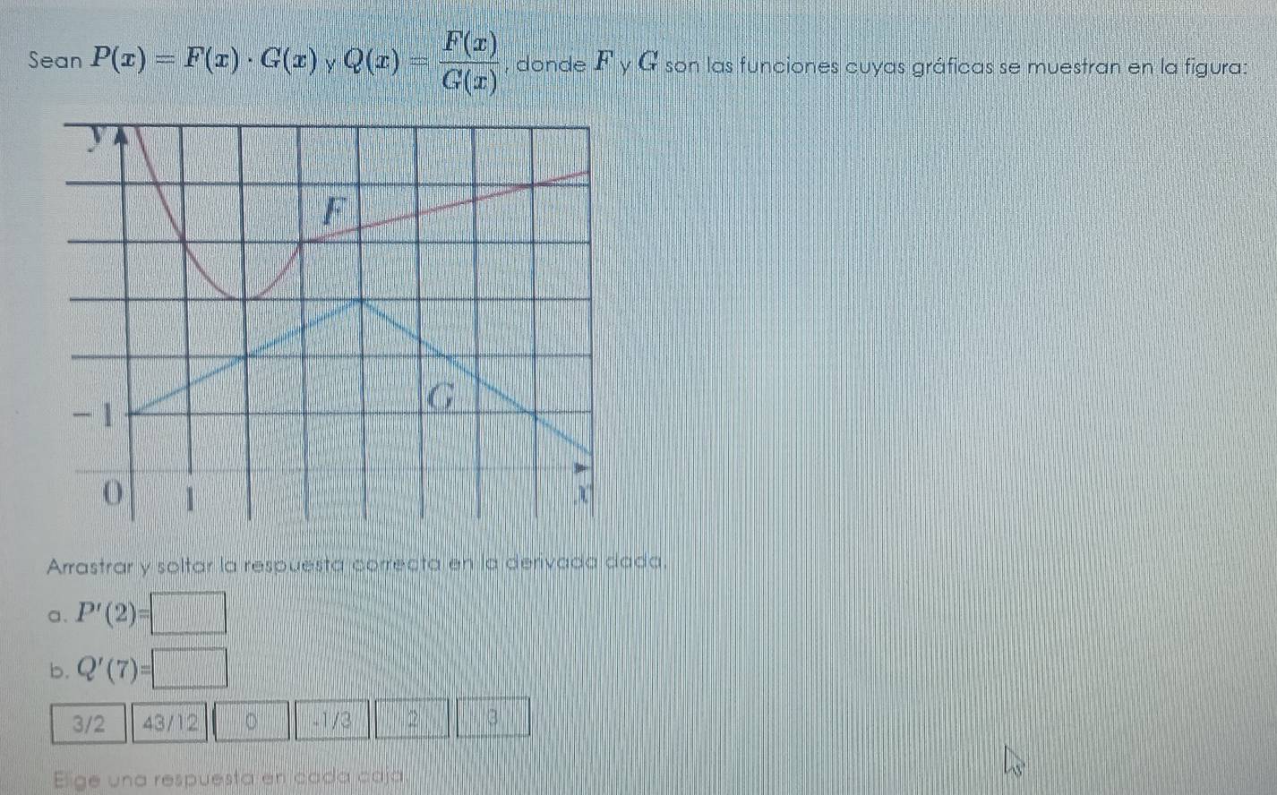 Sean P(x)=F(x)· G(x) Q(x)= F(x)/G(x)  , donde F_yG son las funciones cuyas gráficas se muestran en la figura: 
Arrastrar y soltar la respuesta correcta en la derivada dada. 
a. P'(2)=□
b. Q'(7)=□
3/2 43/12 。 -1/3 2 3
Elige una respuesta en cada caja