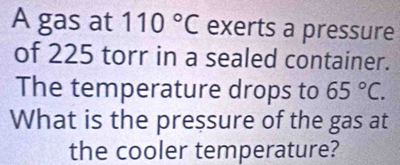 A gas at 110°C exerts a pressure 
of 225 torr in a sealed container. 
The temperature drops to 65°C. 
What is the pressure of the gas at 
the cooler temperature?