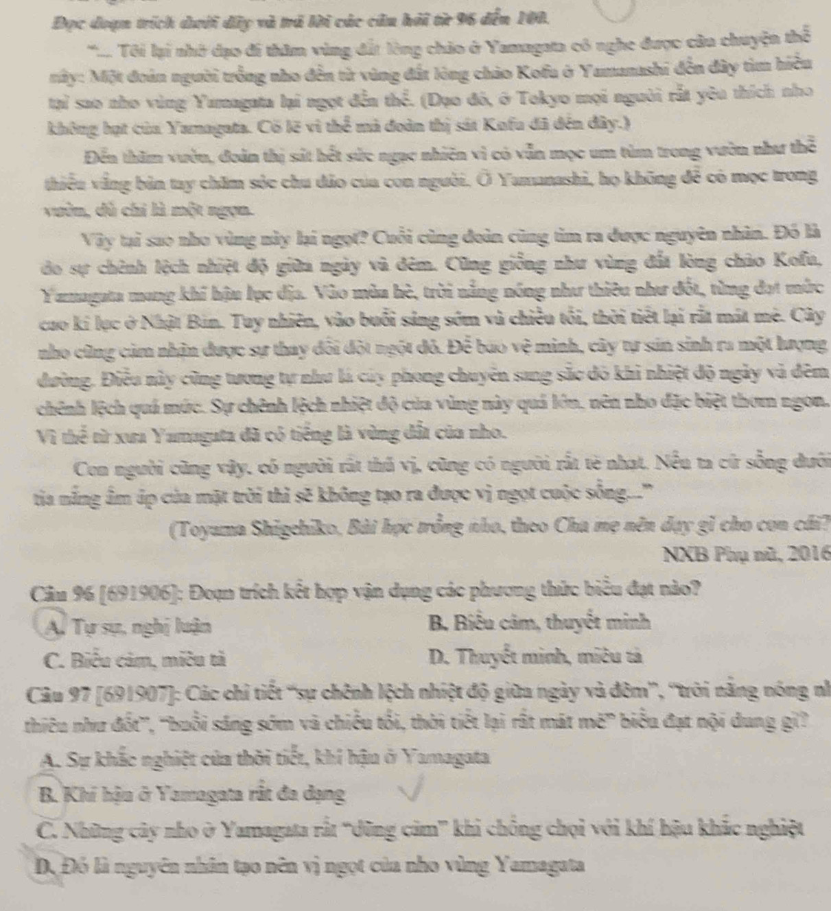 Đọc đoạn trích dưới dây và trã lời các câu hải từ 96 đến 100.
*..... Ti lại nhớ đạo đi thăm vùng đất lòng chảo ở Yamagata có nghe được câu chuyện thể
nây: Một đoán người trồng nho đến từ vùng đất lòng chảo Kofu ở Yamanashi đến đây tìm hiều
tại sao nho vùng Yamagata lại ngọt đễn thoverline overline overline overline E - (Dạo đó, ở Tokyo mọi người rắt yêu thích nho
không họt của Yamagata. Cố lẽ vì thể mà đoàn thị sát Kofu đã đến đây.)
Đến thăm vườn, đoàn thị sát hết sức ngạc nhiên vì có vẫn mọc um tùm trong vườn như thể
thiếu văng bản tay chăm sỏc chu dảo của con người. Ō Yamanashi, họ không để có mọc trong
vuờn, dù chỉ là một ngọn.
Vây tại sao nho vùng này lại ngọt? Cuối cùng đoàn cũng tim ra được nguyên nhân. Đó là
đo sự chênh lệch nhiệt độ giữa ngày và đêm. Cũng giống như vùng đất lòng chảo Kofu,
Yamagata mang khí hậu lục địa. Vào mùa hè, trời nắng nóng như thiêu như đốt, từng đạt mức
cuo kí lục ở Nhật Bản. Tuy nhiên, vào buổi sáng sớm vũ chiều tối, thời tiết lại rắt mát mê. Cây
nho cũng cảm nhận được sự thay đối đột ngột đỏ. Để báo vệ minh, cây tự sản sinh ra một lượng
đường. Điều này cũng tương tự như lá củy phong chuyên sang sắc đó khi nhiệt độ ngày và đêm
chênh lệch quá mức. Sự chênh lệch nhiệt độ của vùng này quả lớn, nên nho đặc biệt thơm ngon,
Vì thế từ xưa Yamagata đã có tiếng là vùng đất của nho.
Con người cũng vậy, có người rất thủ vị, cũng có người rắt tè nhạt. Nếu ta cứ sống dưới
tia nắng ấm úp của mặt trời thì sẽ không tạo ra được vị ngọt cuộc sống...''
(Toyama Shigehiko, Bài học trồng nho, theo Cha mẹ nên dạy gỉ cho con cái?
NXB Phụ nũ, 2016
Câu 96 [691906]: Đoạn trích kết hợp vận dụng các phương thức biểu đạt nào?
Ai Tự sự, nghị luận B Biểu cảm, thuyết minh
C. Biểu cảm, miêu tả D. Thuyết minh, miêu tả
Câu 97 [691907]: Các chỉ tiết “sự chênh lệch nhiệt độ giữa ngày và đôm”, 'trời năng nóng nh
thiêu như đốt”, ''buổi sáng sớm và chiếu tối, thời tiết lại rất mát mwidehat i biểu đạt nội dung gi ?
A. Sự khắc nghiệt của thời tiết, khi hậu ở Yamagata
B. Khí hậu ở Yamagata rắt đa dạng
C. Những cây nho ở Yamagata rất “dũng cảm” khi chống chọi với khí hậu khắc nghiệt
Dộ Đó là nguyên nhân tạo nên vị ngọt của nho vùng Yamagata