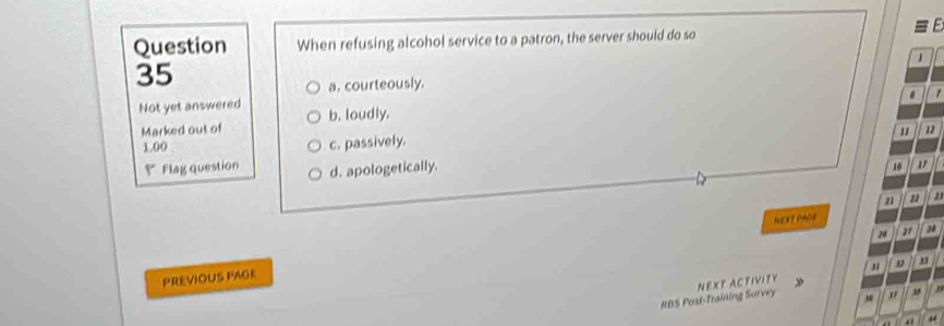 Question When refusing alcohol service to a patron, the server should do so
1 
35
a. courteously.
. 1
Not yet answered b. loudly. 11
Marked out of
1.00 c. passively.
₹ Flag question d. apologetically.
16 17
21 22 2
NEXT PAGE
28 21 20
PREVIOUS FAGE
RBS Post-Training Survey NEXT ACTIVIFY 31 3
37 , r