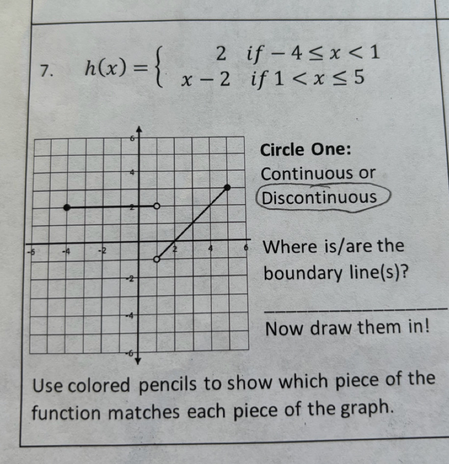 h(x)=beginarrayl 2if-4≤ x<1 x-2if1
Circle One: 
Continuous or 
Discontinuous 
Where is/are the 
boundary line(s)? 
_ 
Now draw them in! 
Use colored pencils to show which piece of the 
function matches each piece of the graph.