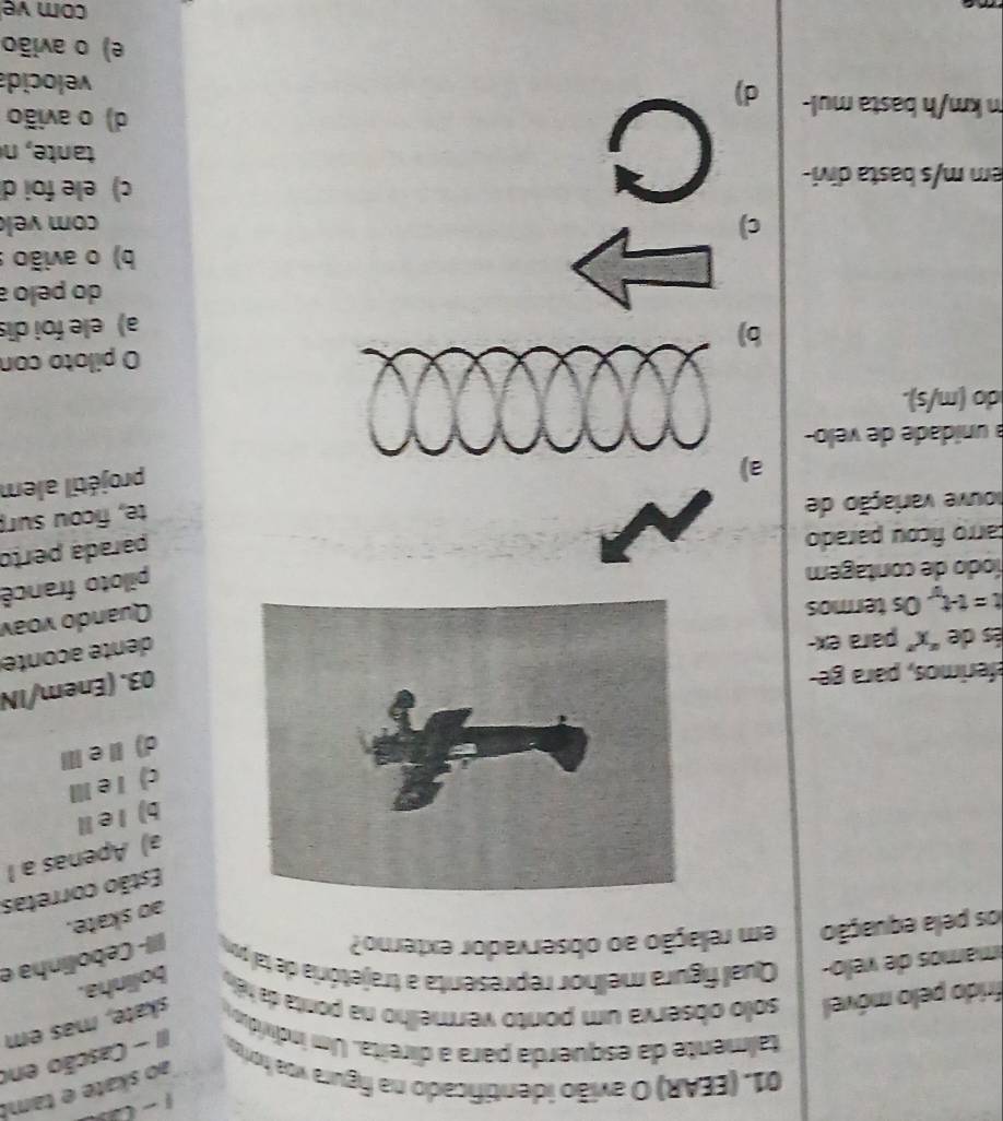 ao skate e tam!
01. (EEAR) O avião identificado na figura voa horio
talmente da esquerda para a direita. Um indiví II - Cascão en
skate, mas em
frido pelo móvel solo observa um ponto vermelho na ponta da héo bolinha.
mamos de velo- Qual figura melhor representa a trajetória de tal por |- Cebolinha e
los pela equação em relação ao observador externo?
ao skate.
Estão corretas
a) Apenas a 1
b) l eⅡ
c) I e Ⅲ
d)ⅡeⅢ
eferimos, para ge-
03. (Enem/IN
és de "x" para ex-
dente aconte
t=t-t, Os termos
Quando voav
íodo de contagem
piloto francê
carro ficou parado
parada perto
houve variação de
te, ficou sur
a
projétil alem
a unidade de velo-
do (m/s).
O piloto con
b
a) ele foi dis
do pelo a
b) o avião :
c) com vek
C
em m/s basta divi- c) ele foi d
tate, n
d) o avião
m km/h basta mul- d)
velocida
e) o avião
com ve