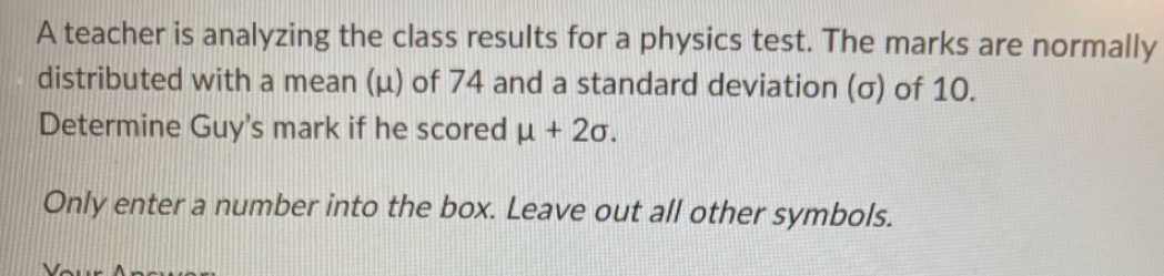 A teacher is analyzing the class results for a physics test. The marks are normally 
distributed with a mean (μ) of 74 and a standard deviation (σ) of 10. 
Determine Guy's mark if he scored mu +2sigma. 
Only enter a number into the box. Leave out all other symbols.