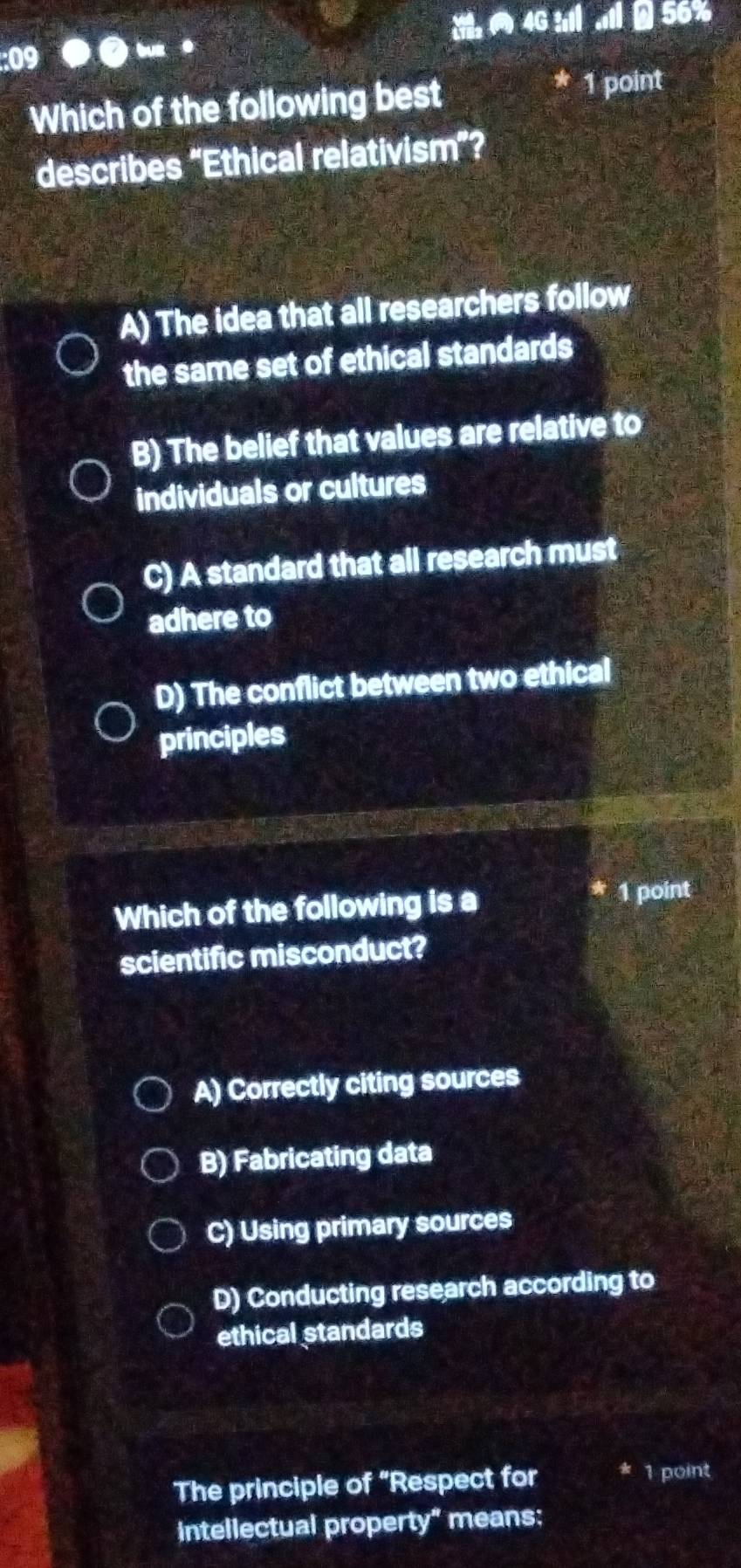 4G ll AB 56%
:09
.
Which of the following best
1 point
describes “Ethical relativism”?
A) The idea that all researchers follow
the same set of ethical standards
B) The belief that values are relative to
individuals or cultures
C) A standard that all research must
adhere to
D) The conflict between two ethical
principles
Which of the following is a 1 point
scientific misconduct?
A) Correctly citing sources
B) Fabricating data
C) Using primary sources
D) Conducting research according to
ethical standards
The principle of “Respect for 1 point
intellectual property" means: