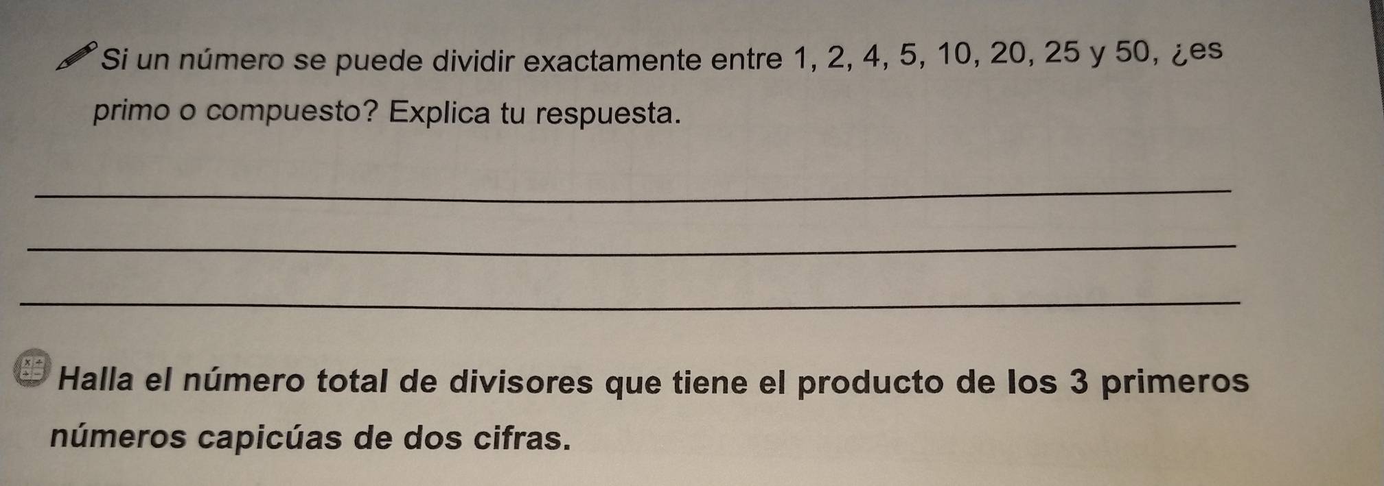 Si un número se puede dividir exactamente entre 1, 2, 4, 5, 10, 20, 25 y 50, ¿es 
primo o compuesto? Explica tu respuesta. 
_ 
_ 
_ 
Halla el número total de divisores que tiene el producto de los 3 primeros 
números capicúas de dos cifras.