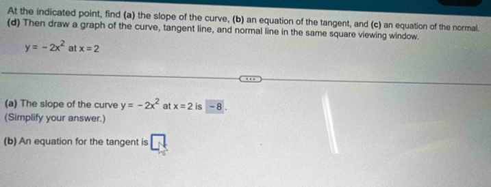 At the indicated point, find (a) the slope of the curve, (b) an equation of the tangent, and (c) an equation of the normal. 
(d) Then draw a graph of the curve, tangent line, and normal line in the same square viewing window.
y=-2x^2 at x=2
(a) The slope of the curve y=-2x^2 at x=2 is - 8. 
(Simplify your answer.) 
(b) An equation for the tangent is