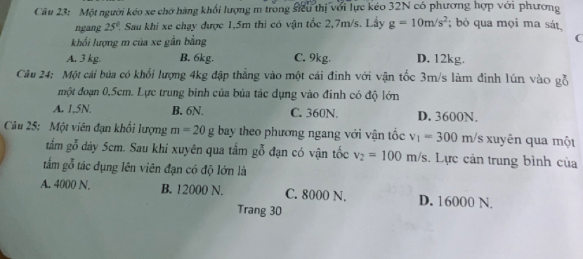 Một người kéo xe chở hàng khối lượng m trong siểu thị với lực kéo 32N có phương hợp với phương
ngang 25° ? Sau khi xe chạy được 1,5m thì có vận tốc 2,7m/s. Lấy g=10m/s^2; bỏ qua mọi ma sát,
khối lượng m của xe gần bằng
C
A. 3 kg. B. 6kg. C. 9kg. D. 12kg.
Câu 24: Một cái búa có khối lượng 4kg đập thắng vào một cái đinh với vận tốc 3m/s làm đinh lún vào gỗ
một đoạn 0,5cm. Lực trung bình của búa tác dụng vào đinh có độ lớn
A. 1,5N. B. 6N. C. 360N. D. 3600N.
Câu 25: Một viên đạn khối lượng m=20g bay theo phương ngang với vận tốc v_1=300m/ 's xuyên qua một
tắm gỗ dày 5cm. Sau khi xuyên qua tấm gỗ đạn có vận tốc v_2=100m/s. Lực cản trung bình của
tắm gỗ tác dụng lên viên đạn có độ lớn là
A. 4000 N. B. 12000 N. C. 8000 N. D. 16000 N.
Trang 30